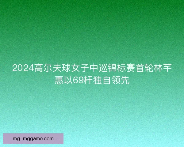 2024高尔夫球女子中巡锦标赛首轮林芊惠以69杆独自领先