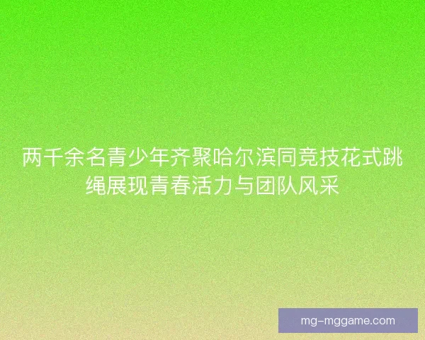 两千余名青少年齐聚哈尔滨同竞技花式跳绳展现青春活力与团队风采